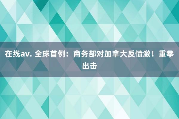 在线av. 全球首例：商务部对加拿大反愤激！重拳出击