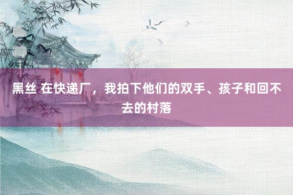 黑丝 在快递厂，我拍下他们的双手、孩子和回不去的村落
