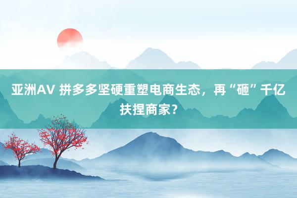 亚洲AV 拼多多坚硬重塑电商生态，再“砸”千亿扶捏商家？