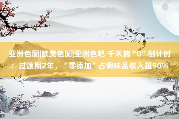 亚洲色图|欧美色图|亚洲色吧 千禾摘“0”倒计时：过渡期2年，“零添加”占调味品收入超50%